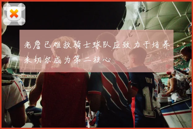 老詹已难救骑士球队应致力于培养米切尔成为第二核心